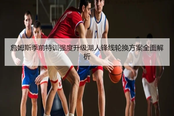 詹姆斯季前特训强度升级湖人锋线轮换方案全面解析